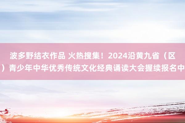 波多野结衣作品 火热搜集！2024沿黄九省（区）青少年中华优秀传统文化经典诵读大会握续报名中