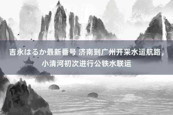 吉永はるか最新番号 济南到广州开采水运航路，小清河初次进行公铁水联运
