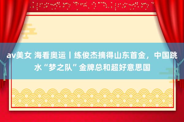 av美女 海看奥运丨练俊杰摘得山东首金，中国跳水“梦之队”金牌总和超好意思国