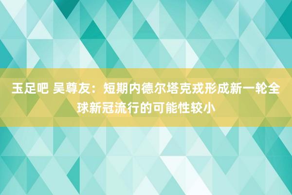 玉足吧 吴尊友：短期内德尔塔克戎形成新一轮全球新冠流行的可能性较小