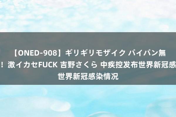 【ONED-908】ギリギリモザイク パイパン無限絶頂！激イカセFUCK 吉野さくら 中疾控发布世界新冠感染情况