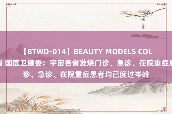 【BTWD-014】BEAUTY MODELS COLLECTION 2 4時間 国度卫健委：宇宙各省发烧门诊、急诊、在院重症患者均已度过岑岭