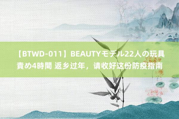 【BTWD-011】BEAUTYモデル22人の玩具責め4時間 返乡过年，请收好这份防疫指南