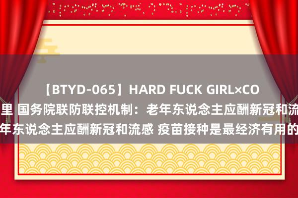 【BTYD-065】HARD FUCK GIRL×COSPLAY PRINCESS 遠山千里 国务院联防联控机制：老年东说念主应酬新冠和流感 疫苗接种是最经济有用的驻防手艺