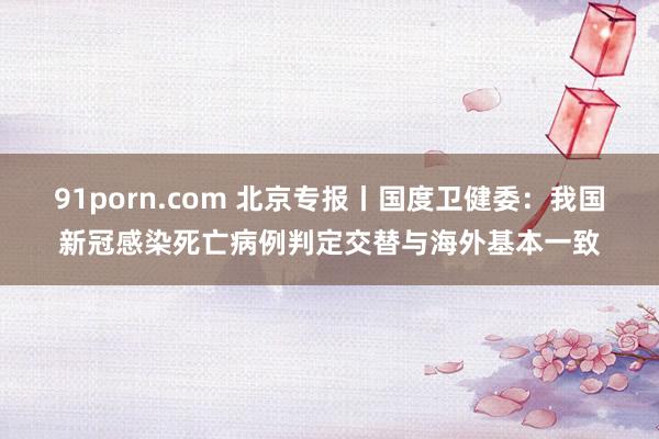 91porn.com 北京专报丨国度卫健委：我国新冠感染死亡病例判定交替与海外基本一致