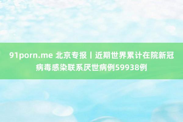 91porn.me 北京专报丨近期世界累计在院新冠病毒感染联系厌世病例59938例
