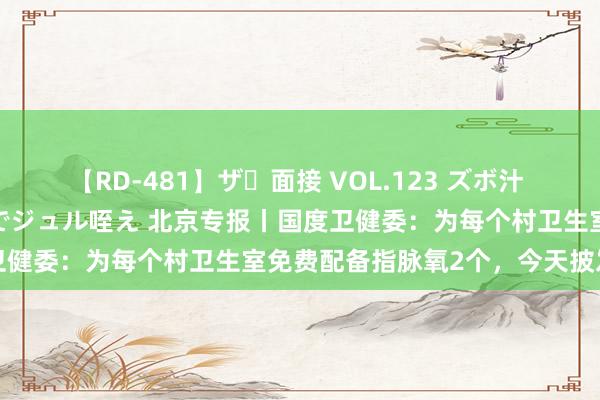 【RD-481】ザ・面接 VOL.123 ズボ汁 伝染 逆面接 上品なおクチでジュル咥え 北京专报丨国度卫健委：为每个村卫生室免费配备指脉氧2个，今天披发到位