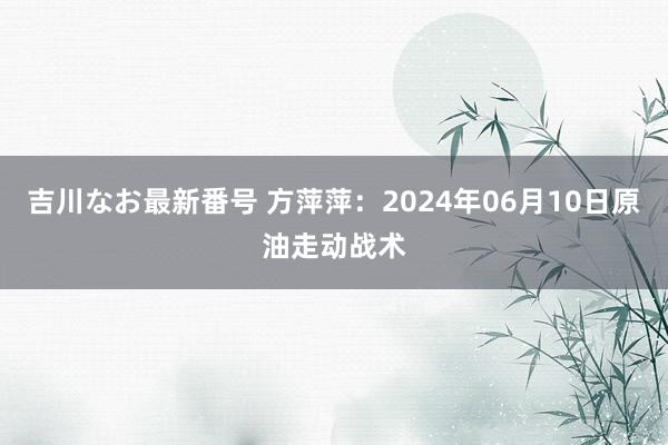 吉川なお最新番号 方萍萍：2024年06月10日原油走动战术