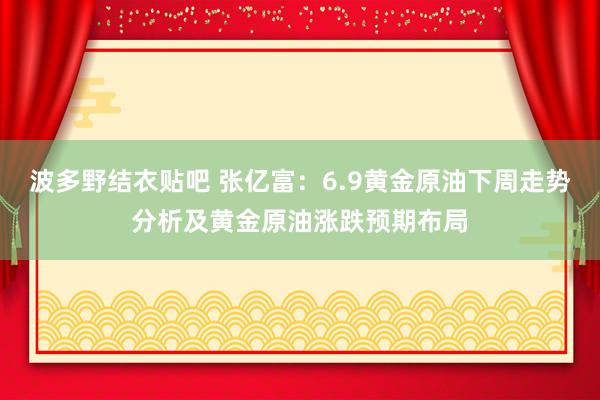 波多野结衣贴吧 张亿富：6.9黄金原油下周走势分析及黄金原油涨跌预期布局