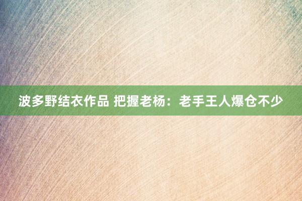 波多野结衣作品 把握老杨：老手王人爆仓不少