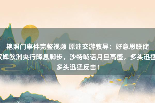 艳照门事件完整视频 原油交游教导：好意思联储有望奴婢欧洲央行降息脚步，沙特喊话月旦高盛，多头迅猛反击！