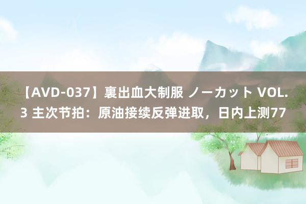 【AVD-037】裏出血大制服 ノーカット VOL.3 主次节拍：原油接续反弹进取，日内上测77