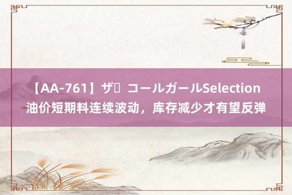 【AA-761】ザ・コールガールSelection 油价短期料连续波动，库存减少才有望反弹