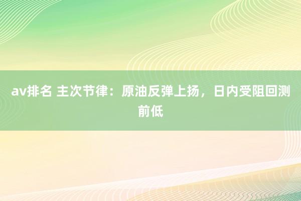 av排名 主次节律：原油反弹上扬，日内受阻回测前低