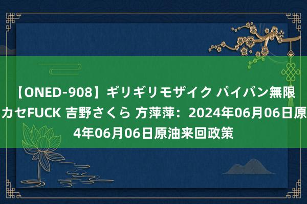 【ONED-908】ギリギリモザイク パイパン無限絶頂！激イカセFUCK 吉野さくら 方萍萍：2024年06月06日原油来回政策