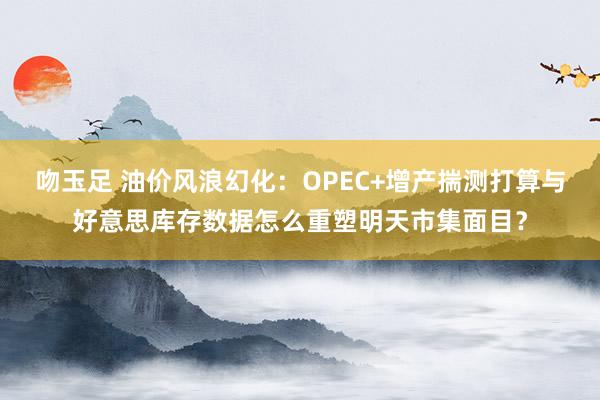 吻玉足 油价风浪幻化：OPEC+增产揣测打算与好意思库存数据怎么重塑明天市集面目？