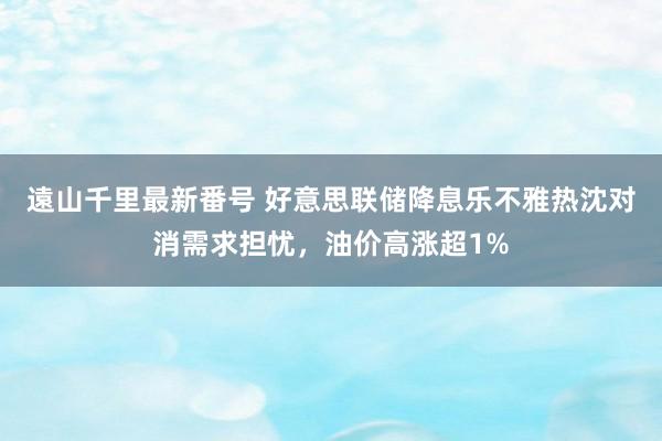 遠山千里最新番号 好意思联储降息乐不雅热沈对消需求担忧，油价高涨超1%