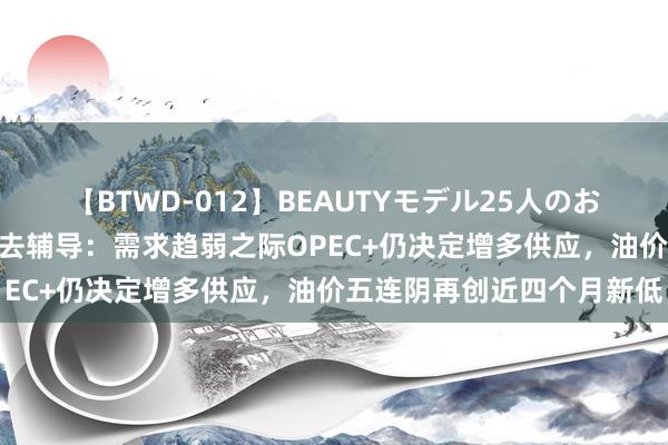 【BTWD-012】BEAUTYモデル25人のお掃除フェラ4時間 原油来去辅导：需求趋弱之际OPEC+仍决定增多供应，油价五连阴再创近四个月新低