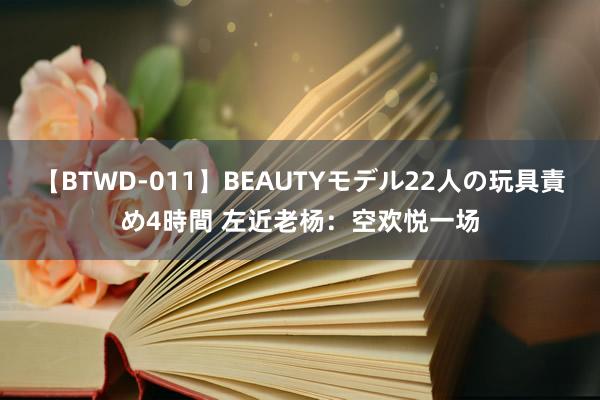 【BTWD-011】BEAUTYモデル22人の玩具責め4時間 左近老杨：空欢悦一场