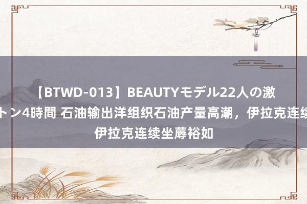 【BTWD-013】BEAUTYモデル22人の激しいピストン4時間 石油输出洋组织石油产量高潮，伊拉克连续坐蓐裕如