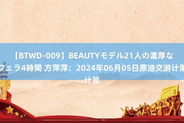 【BTWD-009】BEAUTYモデル21人の濃厚なフェラ4時間 方萍萍：2024年06月05日原油交游计策