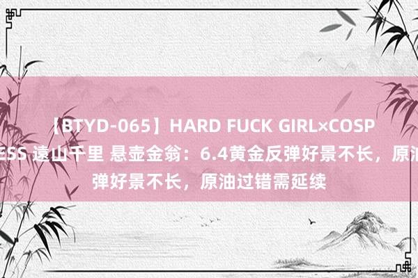 【BTYD-065】HARD FUCK GIRL×COSPLAY PRINCESS 遠山千里 悬壶金翁：6.4黄金反弹好景不长，原油过错需延续