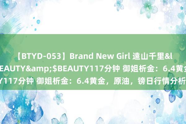 【BTYD-053】Brand New Girl 遠山千里</a>2007-08-24BEAUTY&$BEAUTY117分钟 御姐析金：6.4黄金，原油，镑日行情分析及政策