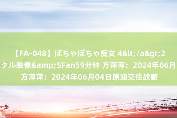 【FA-048】ぽちゃぽちゃ痴女 4</a>2005-09-04クリスタル映像&$Fan59分钟 方萍萍：2024年06月04日原油交往战略