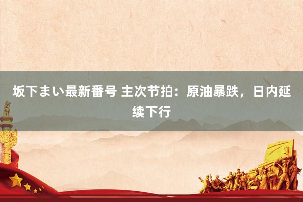 坂下まい最新番号 主次节拍：原油暴跌，日内延续下行