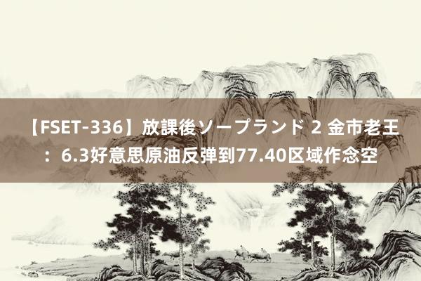 【FSET-336】放課後ソープランド 2 金市老王：6.3好意思原油反弹到77.40区域作念空