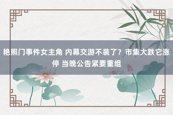 艳照门事件女主角 内幕交游不装了？市集大跌它涨停 当晚公告紧要重组