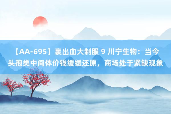 【AA-695】裏出血大制服 9 川宁生物：当今头孢类中间体价钱缓缓还原，商场处于紧缺现象