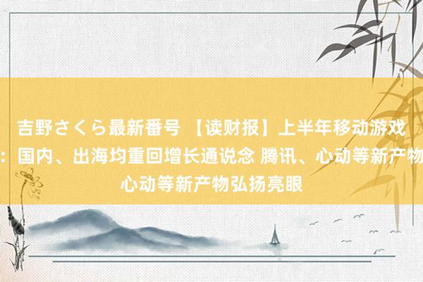 吉野さくら最新番号 【读财报】上半年移动游戏市集清点：国内、出海均重回增长通说念 腾讯、心动等新产物弘扬亮眼
