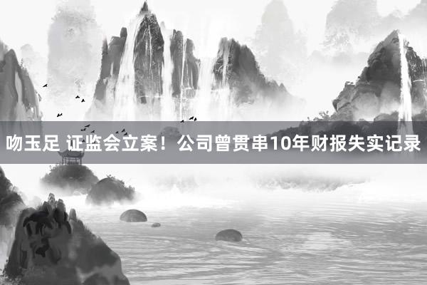 吻玉足 证监会立案！公司曾贯串10年财报失实记录