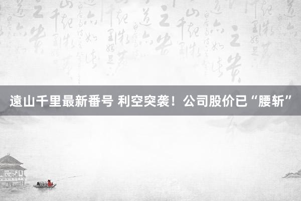遠山千里最新番号 利空突袭！公司股价已“腰斩”