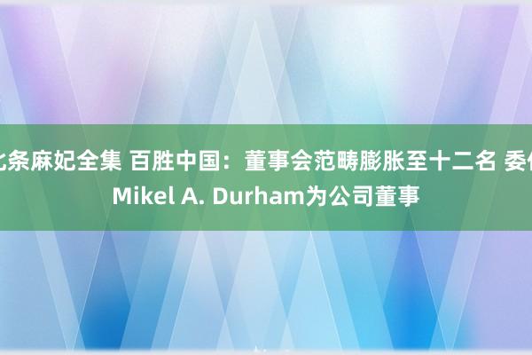 北条麻妃全集 百胜中国：董事会范畴膨胀至十二名 委任Mikel A. Durham为公司董事
