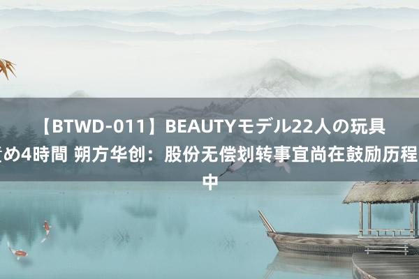 【BTWD-011】BEAUTYモデル22人の玩具責め4時間 朔方华创：股份无偿划转事宜尚在鼓励历程中