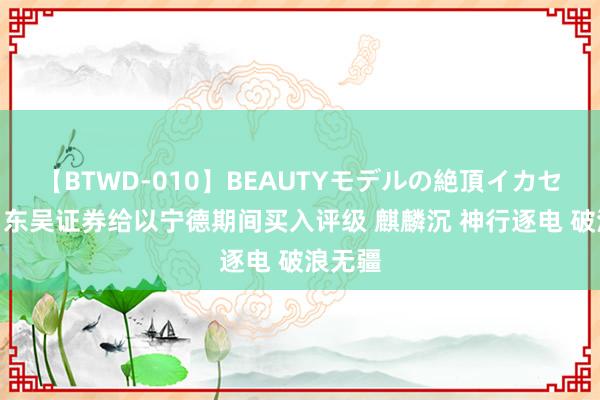 【BTWD-010】BEAUTYモデルの絶頂イカセ4時間 东吴证券给以宁德期间买入评级 麒麟沉 神行逐电 破浪无疆