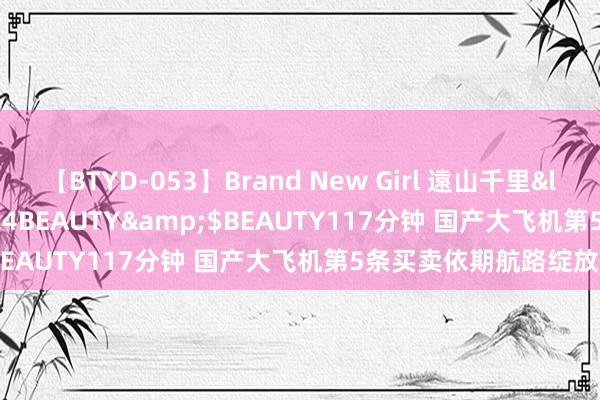 【BTYD-053】Brand New Girl 遠山千里</a>2007-08-24BEAUTY&$BEAUTY117分钟 国产大飞机第5条买卖依期航路绽放
