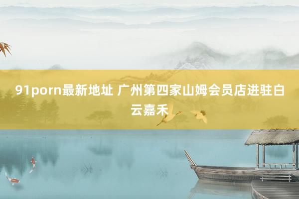 91porn最新地址 广州第四家山姆会员店进驻白云嘉禾