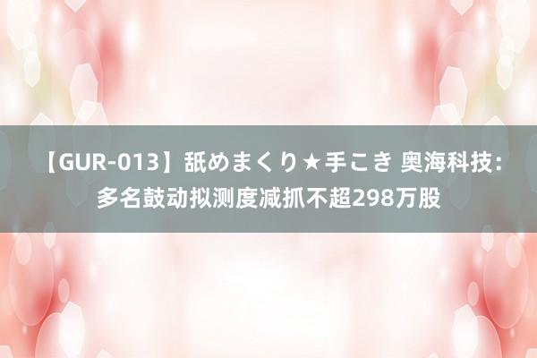 【GUR-013】舐めまくり★手こき 奥海科技：多名鼓动拟测度减抓不超298万股