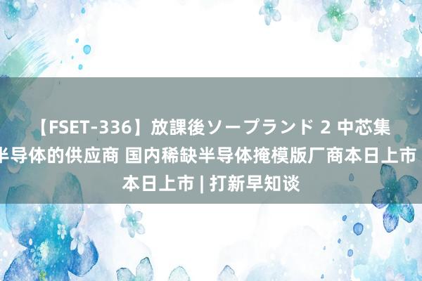 【FSET-336】放課後ソープランド 2 中芯集成、比亚迪半导体的供应商 国内稀缺半导体掩模版厂商本日上市 | 打新早知谈