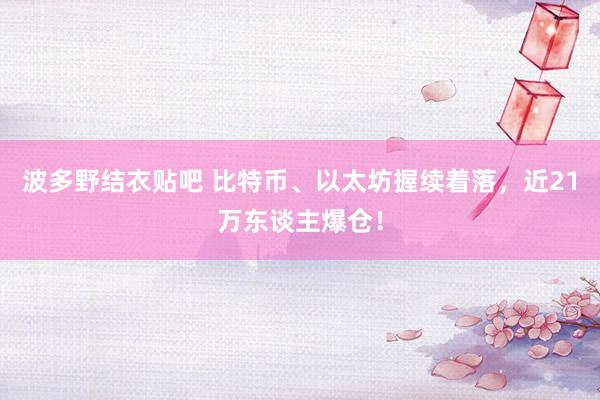 波多野结衣贴吧 比特币、以太坊握续着落，近21万东谈主爆仓！