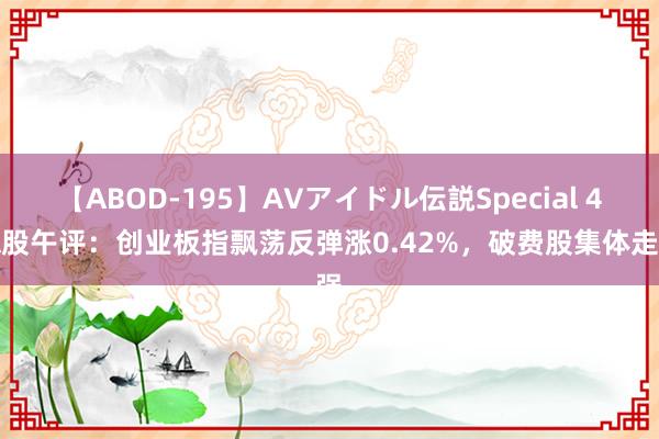 【ABOD-195】AVアイドル伝説Special 4 A股午评：创业板指飘荡反弹涨0.42%，破费股集体走强