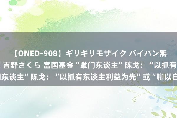 【ONED-908】ギリギリモザイク パイパン無限絶頂！激イカセFUCK 吉野さくら 富国基金“掌门东谈主”陈戈：“以抓有东谈主利益为先”或“聊以自慰”