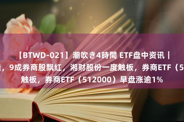 【BTWD-021】潮吹き4時間 ETF盘中资讯｜“旗头”接续逆市推崇，9成券商股飘红，湘财股份一度触板，券商ETF（512000）早盘涨逾1%