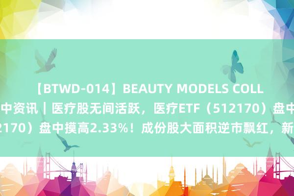 【BTWD-014】BEAUTY MODELS COLLECTION 2 4時間 ETF盘中资讯｜医疗股无间活跃，医疗ETF（512170）盘中摸高2.33%！成份股大面积逆市飘红，新里程强势两连板！