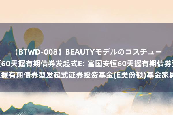【BTWD-008】BEAUTYモデルのコスチュームプレイ4時間 富国安恒60天握有期债券发起式E: 富国安恒60天握有期债券型发起式证券投资基金(E类份额)基金家具府上选录更新