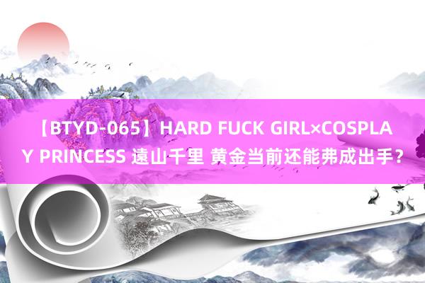 【BTYD-065】HARD FUCK GIRL×COSPLAY PRINCESS 遠山千里 黄金当前还能弗成出手？