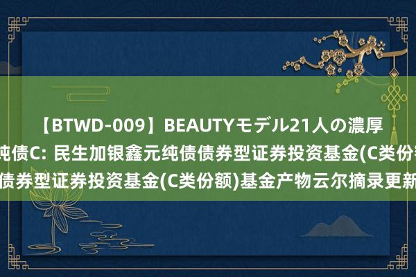 【BTWD-009】BEAUTYモデル21人の濃厚なフェラ4時間 民生鑫元纯债C: 民生加银鑫元纯债债券型证券投资基金(C类份额)基金产物云尔摘录更新